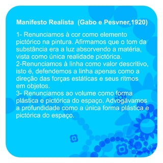 Manifesto Realista (Gabo e Pesvner,1920)
1- Renunciamos à cor como elemento
pictórico na pintura. Afirmamos que o tom da
substância era a luz absorvendo a matéria,
vista como única realidade pictórica.
2-Renunciamos à linha como valor descritivo,
isto é, defendemos a linha apenas como a
direção das forças estáticas e seus ritmos
em objetos.
3- Renunciamos ao volume como forma
plástica e pictórica do espaço. Advogávamos
a profundidade como a única forma plástica e
pictórica do espaço.
 