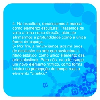 4- Na escultura, renunciamos à massa
como elemento escultural. Trazemos de
volta a linha como direção, além de
afirmarmos a profundidade como a única
forma do espaço.
5- Por fim, a renunciamos aos mil anos
de desilusão na arte que sustentou o
ritmo estático como único elemento das
artes plásticas. Para nós, na arte, surge
um novo elemento rítmico, como forma
básica da percepção do tempo real, o
elemento "cinético".
 