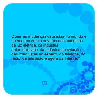 Quais as mudanças causadas no mundo e
no homem com o advento das máquinas
da luz elétrica, da indústria
automobilística, da indústria de aviação,
das conquistas no espaço, do telefone, do
rádio, da televisão e agora da Internet?
 