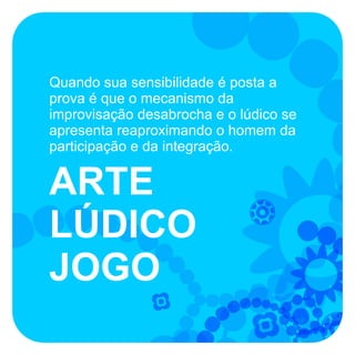 Quando sua sensibilidade é posta a
prova é que o mecanismo da
improvisação desabrocha e o lúdico se
apresenta reaproximando o homem da
participação e da integração.


ARTE
LÚDICO
JOGO
 