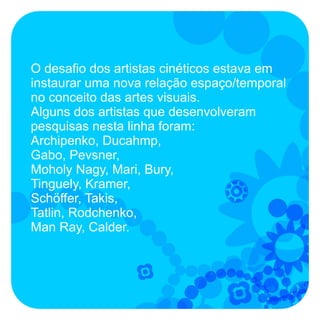 O desafio dos artistas cinéticos estava em
instaurar uma nova relação espaço/temporal
no conceito das artes visuais.
Alguns dos artistas que desenvolveram
pesquisas nesta linha foram:
Archipenko, Ducahmp,
Gabo, Pevsner,
Moholy Nagy, Mari, Bury,
Tinguely, Kramer,
Schöffer, Takis,
Tatlin, Rodchenko,
Man Ray, Calder.
 