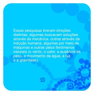 Essas pesquisas tiveram direções
distintas: algumas buscavam soluções
através da mecânica, outras através da
indução humana, algumas por meio de
máquinas e outras pelos fenômenos
naturais (o vento, o calor, a ausência de
peso, o movimento da água, a luz
e a gravidade).
 