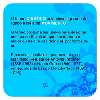 O termo CINÉTICO está etimologicamente
ligado à idéia de MOVIMENTO.

O termo costuma ser usado para designar
um tipo de Escultura que incorpora um
motor ou as que são dirigidas por fluxos de
ar.

É possível localizá-lo, por exemplo, no
Manifesto Realista de Antoine Pevsner
(1886-1962) e Naum Gabo (1890-1977),
em escritos de László Moholy-Nagy (1895-
1946)
 