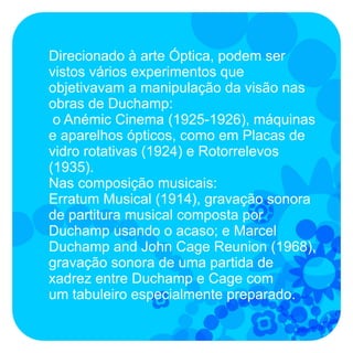 Direcionado à arte Óptica, podem ser
vistos vários experimentos que
objetivavam a manipulação da visão nas
obras de Duchamp:
 o Anémic Cinema (1925-1926), máquinas
e aparelhos ópticos, como em Placas de
vidro rotativas (1924) e Rotorrelevos
(1935).
Nas composição musicais:
Erratum Musical (1914), gravação sonora
de partitura musical composta por
Duchamp usando o acaso; e Marcel
Duchamp and John Cage Reunion (1968),
gravação sonora de uma partida de
xadrez entre Duchamp e Cage com
um tabuleiro especialmente preparado.
 