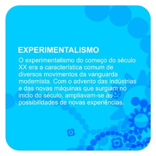 EXPERIMENTALISMO
O experimentalismo do começo do século
XX era a característica comum de
diversos movimentos da vanguarda
modernista. Com o advento das indústrias
e das novas máquinas que surgiam no
inicio do século, ampliavam-se às
possibilidades de novas experiências.
 
