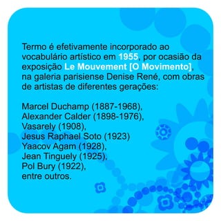 Termo é efetivamente incorporado ao
vocabulário artístico em 1955, por ocasião da
exposição Le Mouvement [O Movimento],
na galeria parisiense Denise René, com obras
de artistas de diferentes gerações:

Marcel Duchamp (1887-1968),
Alexander Calder (1898-1976),
Vasarely (1908),
Jesus Raphael Soto (1923)
Yaacov Agam (1928),
Jean Tinguely (1925),
Pol Bury (1922),
entre outros.
 