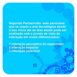 Segundo Perissinotto este panorama
que se insere a arte tecnológica desde
o seu início até os dias atuais pode ser
analisado sob o pronto de vista da
interação em níveis diferenciados:

1.interação perceptiva do espectador
2.interação espacial
3.interação potencial.
 
