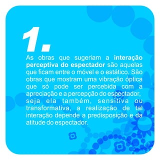 1.
As obras que sugeriam a interação
perceptiva do espectador são aquelas
que ficam entre o móvel e o estático. São
obras que mostram uma vibração óptica
que só pode ser percebida com a
apreciação e a percepção do espectador,
seja ela também, sensitiva ou
transformativa, a realização de tal
interação depende a predisposição e da
atitude do espectador.
 