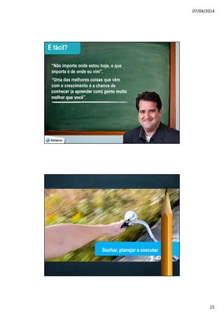 07/04/2014
15
29
É fácil?
“Não importa onde estou hoje, o que
importa é de onde eu vim”.
“Uma das melhores coisas que vêm
com o crescimento é a chance de
conhecer (e aprender com) gente muito
melhor que você”.
30
Sonhar, planejar e executar
 