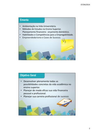 07/04/2014
2
3
• Ambientação na Vida Universitária.
• Métodos de Estudos no Ensino Superior.
Planejamento financeiro - orçamento doméstico.
• Habilidades e Competências para a Empregabilidade.
• Empreendedorismo e Cases de Sucesso.
Ementa
4
• Desenvolver plenamente todas as
possibilidades concretas da vida acadêmica no
ensino superior.
• Planejar de modo eficaz sua vida financeira
pessoal e profissional.
• Planejar sua carreira profissional de sucesso.
Objetivo Geral
 