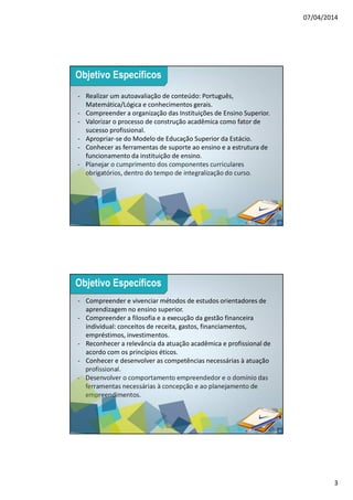 07/04/2014
3
5
- Realizar um autoavaliação de conteúdo: Português,
Matemática/Lógica e conhecimentos gerais.
- Compreender a organização das Instituições de Ensino Superior.
- Valorizar o processo de construção acadêmica como fator de
sucesso profissional.
- Apropriar-se do Modelo de Educação Superior da Estácio.
- Conhecer as ferramentas de suporte ao ensino e a estrutura de
funcionamento da instituição de ensino.
- Planejar o cumprimento dos componentes curriculares
obrigatórios, dentro do tempo de integralização do curso.
Objetivo Específicos
6
- Compreender e vivenciar métodos de estudos orientadores de
aprendizagem no ensino superior.
- Compreender a filosofia e a execução da gestão financeira
individual: conceitos de receita, gastos, financiamentos,
empréstimos, investimentos.
- Reconhecer a relevância da atuação acadêmica e profissional de
acordo com os princípios éticos.
- Conhecer e desenvolver as competências necessárias à atuação
profissional.
- Desenvolver o comportamento empreendedor e o domínio das
ferramentas necessárias à concepção e ao planejamento de
empreendimentos.
Objetivo Específicos
 