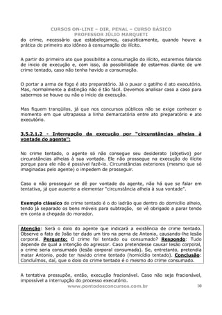 CURSOS ON-LINE – DIR. PENAL – CURSO BÁSICO
                         PROFESSOR JÚLIO MARQUETI
do crime, necessário que estabeleçamos, casuisticamente, quando houve a
prática do primeiro ato idôneo à consumação do ilícito.


A partir do primeiro ato que possibilite a consumação do ilícito, estaremos falando
de inicio de execução e, com isso, da possibilidade de estarmos diante de um
crime tentado, caso não tenha havido a consumação.


O portar a arma de fogo é ato preparatório. Já o puxar o gatilho é ato executório.
Mas, normalmente a distinção não é tão fácil. Devemos analisar caso a caso para
sabermos se houve ou não o início da execução.


Mas fiquem tranqüilos, já que nos concursos públicos não se exige conhecer o
momento em que ultrapassa a linha demarcatória entre ato preparatório e ato
executório.


3.5.2.1.2 - Interrupção da execução por “circunstâncias alheias à
vontade do agente”:


No crime tentado, o agente só não consegue seu desiderato (objetivo) por
circunstâncias alheias à sua vontade. Ele não prossegue na execução do ilícito
porque para ele não é possível fazê-lo. Circunstâncias exteriores (mesmo que só
imaginadas pelo agente) o impedem de prosseguir.


Caso o não prosseguir se dê por vontade do agente, não há que se falar em
tentativa, já que ausente a elementar “circunstância alheia à sua vontade”.


Exemplo clássico de crime tentado é o do ladrão que dentro do domicílio alheio,
tendo já separado os bens móveis para subtração, se vê obrigado a parar tendo
em conta a chegada do morador.


Atenção: Será o dolo do agente que indicará a existência de crime tentado.
Observe o fato de João ter dado um tiro na perna de Antonio, causando-lhe lesão
corporal. Pergunto: O crime foi tentado ou consumado? Respondo: Tudo
depende de qual a intenção do agressor. Caso pretendesse causar lesão corporal,
o crime seria consumado (lesão corporal consumada). Se, entretanto, pretendia
matar Antonio, pode ter havido crime tentado (homicídio tentado). Conclusão:
Concluímos, daí, que o dolo do crime tentado é o mesmo do crime consumado.


A tentativa pressupõe, então, execução fracionável. Caso não seja fracionável,
impossível a interrupção do processo executório.
                     www.pontodosconcursos.com.br                          10
 