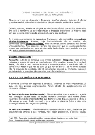 CURSOS ON-LINE – DIR. PENAL – CURSO BÁSICO
                       PROFESSOR JÚLIO MARQUETI

Observe o crime de desacato12. Desacatar significa ofender, injuriar. A ofensa
quando é verbal, não admite a tentativa, já que a conduta não é fracionável.


Quando, todavia, a ofensa é dirigida ao funcionário público por escrito, admite-se,
em tese, a tentativa, já que fracionável o processo executório (a missiva pode
ser, por terceiro, interceptada antes de chegar a seu destino).


Os crimes, cujo processo de execução é fracionável, são conhecidos como crimes
plurissubsistentes. Aqueles, cuja fracionabilidade não é possível, são
conhecidos como unissubsistentes. Não se admite, assim, tentativa nos crimes
unissubsistentes. Não podemos jamais nos esquecer que os plurissubsistentes
podem ser praticados por meio de atos não fracionáveis, oportunidade em que
são eventualmente unissubsistentes.


Questão interessante :
Pergunto: Admite-se tentativa nos crimes culposos? Respondo: Nos crimes
culposos, o agente dá causa ao resultado sem tê-lo previsto, apesar de previsível.
Assim, não quis e nem mesmo assumiu o risco de produzir o resultado. Não há
como tentar fazer o que não se quer (o que não se busca). Se no crime culposo
não há previsão do resultado, não há como tentar alcançá-lo. Portanto, culpa em
sentido estrito e tentativa são conceitos que não coexistem.


3.5.2.2 – DAS ESPÉCIES DE TENTATIVA.


A doutrina classifica em espécies a tentativa. Veremos as mais importantes, já
que, em não poucas oportunidades, foram objeto de questionamento em
concursos públicos.


1- Tentativa branca (ou incruenta): Diz-se tentativa branca, quando o agente
não consegue causar lesão ao objeto material protegido pela norma penal.
(Exemplo: Homicida (incompetente) que desfere vários disparos contra a vítima e
não causa se quer lesão corporal – erra todos os disparos feitos e não pode
prosseguir diante da chegada da polícia).


2- Tentativa cruenta: Diferentemente da tentativa branca, aqui, apesar de, por
circunstâncias alheias a sua vontade, não poder prosseguir, o agente causou

12
 Art. 331 - Desacatar funcionário público no exercício da função ou em razão dela:
Pena - detenção, de seis meses a dois anos, ou multa.
                        www.pontodosconcursos.com.br                                 11
 