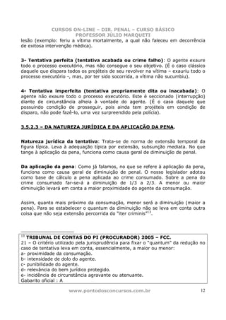 CURSOS ON-LINE – DIR. PENAL – CURSO BÁSICO
                        PROFESSOR JÚLIO MARQUETI
lesão (exemplo: feriu a vítima mortalmente, a qual não faleceu em decorrência
de exitosa intervenção médica).


3- Tentativa perfeita (tentativa acabada ou crime falho): O agente exaure
todo o processo executório, mas não consegue o seu objetivo. (É o caso clássico
daquele que dispara todos os projéteis de seu revolver na vítima – exauriu todo o
processo executório -, mas, por ter sido socorrida, a vítima não sucumbiu).


4- Tentativa imperfeita (tentativa propriamente dita ou inacabada): O
agente não exaure todo o processo executório. Este é seccionado (interrupção)
diante de circunstância alheia à vontade do agente. (É o caso daquele que
possuindo condição de prosseguir, pois ainda tem projéteis em condição de
disparo, não pode fazê-lo, uma vez surpreendido pela polícia).


3.5.2.3 – DA NATUREZA JURÍDICA E DA APLICAÇÃO DA PENA.


Natureza jurídica da tentativa: Trata-se de norma de extensão temporal da
figura típica. Leva à adequação típica por extensão, subsunção mediata. No que
tange à aplicação da pena, funciona como causa geral de diminuição de penal.


Da aplicação da pena: Como já falamos, no que se refere à aplicação da pena,
funciona como causa geral de diminuição de penal. O nosso legislador adotou
como base de cálculo a pena aplicada ao crime consumado. Sobre a pena do
crime consumado far-se-á a diminuição de 1/3 a 2/3. A menor ou maior
diminuição levará em conta a maior proximidade do agente da consumação.


Assim, quanto mais próximo da consumação, menor será a diminuição (maior a
pena). Para se estabelecer o quantum da diminuição não se leva em conta outra
coisa que não seja extensão percorrida do “iter criminis”13.



13
   TRIBUNAL DE CONTAS DO PI (PROCURADOR) 2005 – FCC.
21 – O critério utilizado pela jurisprudência para fixar o “quantum” da redução no
caso de tentativa leva em conta, essencialmente, a maior ou menor:
a- proximidade da consumação.
b- intensidade de dolo do agente.
c- punibilidade do agente.
d- relevância do bem jurídico protegido.
e- incidência de circunstância agravante ou atenuante.
Gabarito oficial : A

                     www.pontodosconcursos.com.br                               12
 