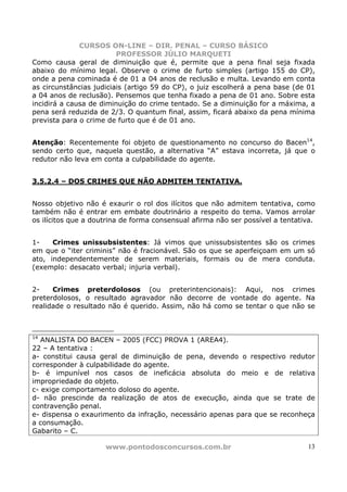 CURSOS ON-LINE – DIR. PENAL – CURSO BÁSICO
                         PROFESSOR JÚLIO MARQUETI
Como causa geral de diminuição que é, permite que a pena final seja fixada
abaixo do mínimo legal. Observe o crime de furto simples (artigo 155 do CP),
onde a pena cominada é de 01 a 04 anos de reclusão e multa. Levando em conta
as circunstâncias judiciais (artigo 59 do CP), o juiz escolherá a pena base (de 01
a 04 anos de reclusão). Pensemos que tenha fixado a pena de 01 ano. Sobre esta
incidirá a causa de diminuição do crime tentado. Se a diminuição for a máxima, a
pena será reduzida de 2/3. O quantum final, assim, ficará abaixo da pena mínima
prevista para o crime de furto que é de 01 ano.


Atenção: Recentemente foi objeto de questionamento no concurso do Bacen14,
sendo certo que, naquela questão, a alternativa “A” estava incorreta, já que o
redutor não leva em conta a culpabilidade do agente.


3.5.2.4 – DOS CRIMES QUE NÃO ADMITEM TENTATIVA.


Nosso objetivo não é exaurir o rol dos ilícitos que não admitem tentativa, como
também não é entrar em embate doutrinário a respeito do tema. Vamos arrolar
os ilícitos que a doutrina de forma consensual afirma não ser possível a tentativa.


1-    Crimes unissubsistentes: Já vimos que unissubsistentes são os crimes
em que o “iter criminis” não é fracionável. São os que se aperfeiçoam em um só
ato, independentemente de serem materiais, formais ou de mera conduta.
(exemplo: desacato verbal; injuria verbal).


2-    Crimes preterdolosos (ou preterintencionais): Aqui, nos crimes
preterdolosos, o resultado agravador não decorre de vontade do agente. Na
realidade o resultado não é querido. Assim, não há como se tentar o que não se



14
   ANALISTA DO BACEN – 2005 (FCC) PROVA 1 (AREA4).
22 – A tentativa :
a- constitui causa geral de diminuição de pena, devendo o respectivo redutor
corresponder à culpabilidade do agente.
b- é impunível nos casos de ineficácia absoluta do meio e de relativa
impropriedade do objeto.
c- exige comportamento doloso do agente.
d- não prescinde da realização de atos de execução, ainda que se trate de
contravenção penal.
e- dispensa o exaurimento da infração, necessário apenas para que se reconheça
a consumação.
Gabarito – C.

                     www.pontodosconcursos.com.br                               13
 