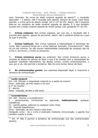 CURSOS ON-LINE – DIR. PENAL – CURSO BÁSICO
                        PROFESSOR JÚLIO MARQUETI
quer. Exemplo: No crime de lesão corporal seguida de aborto15, o resultado
agravador – o aborto, não é buscado pelo agente, decorre de culpa. Caso fosse
querido, o crime seria de aborto (artigo 125 e 127 do CP). Assim, não é possível
falar-se em tentativa de lesão corporal seguida de aborto. É o que também
sucede com a lesão corporal seguida de morte (artigo 129, parágrafo 3º, do CP).


3-    Crimes culposos: Nos crimes culposos, por sua vez, o resultado não é
previsto pelo agente, apesar de previsível. Assim, não é possível tentar-se o que
se quer é previsto.


4-    Crimes habituais: Nos crimes habituais a habitualidade é elementar do
crime. Não é possível tentar-se o crime habitual. Exemplo: Curandeirismo16. Não
há um iter criminis. Se não houver habitualidade (reiteração de conduta) não há
crime e, se houver, o crime se consumou.


5-    Crimes omissivos puros (ou próprios): Nos crimes omissivos puros, a
conduta de abster-se (deixar de fazer o que a lei manda) sem a necessidade de
qualquer resultado naturalístico, faz desses crimes, crimes unissubsistentes, o
que, por si só, não permite a tentativa. Não há como tentar deixar de fazer.


6-    As contravenções penais: por expressa disposição legal, é impunível a
tentativa de contravenção.17

15
  Lesão corporal
Art. 129. Ofender a integridade corporal ou a saúde de outrem:
Pena - detenção, de três meses a um ano.
§ 2° Se resulta:
V - aborto:
Pena - reclusão, de dois a oito anos.

16
   Curandeirismo
Art. 284 - Exercer o curandeirismo:
I - prescrevendo, ministrando ou aplicando, habitualmente, qualquer
substância;
II - usando gestos, palavras ou qualquer outro meio;
III - fazendo diagnósticos:
Pena - detenção, de seis meses a dois anos.
Parágrafo único - Se o crime é praticado mediante remuneração, o agente fica
também sujeito à multa.
17
  Art. 4º Não é punível a tentativa de contravenção (Lei das contravenções
penais).

                     www.pontodosconcursos.com.br                              14
 