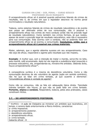 CURSOS ON-LINE – DIR. PENAL – CURSO BÁSICO
                        PROFESSOR JÚLIO MARQUETI
O arrependimento eficaz só é possível quando estivermos falando de crimes de
resultado, isto é, de crimes em que o legislador descreve na norma penal
incriminadora o resultado naturalístico.


Todavia, como estamos falando de crimes de resultado naturalístico e de evento
que possa ser efetivado antes de sua consumação, não é possível o
arrependimento eficaz nos crimes de mera conduta (onde não há previsão legal
de resultado naturalístico). Como também nos crimes formais, já que nestes,
apesar de existir a previsão legal de resultado naturalístico, este não é necessário
para sua consumação. Esta ocorreu com a conduta, não se podendo falar em
arrependimento eficaz se já ocorreu a consumação. Concluímos, então, que o
arrependimento eficaz só é possível nos crimes materiais.


Mister, ademais, que o agente obtenha sucesso em seu arrependimento. Caso
não seja ele eficaz, responderá o agente pelo resultado que não impediu.


Exemplo: A mulher que, com a intenção de matar o marido, serve-lhe no leito,
pela manhã, café envenenado. Após ter ele ingerido a substância letal (exaurido o
processo executório), ela, arrependendo-se, ministra-lhe antídoto. Obtendo êxito,
houve arrependimento eficaz19.


A conseqüência jurídica é a mesma da desistência voluntária. Como a não
consumação decorreu de ato voluntário do agente (ação em sentido contrário),
não há que se falar em crime tentado, já que ausente a elementar:
“circunstâncias alheias à vontade do agente”.


Como não se consumou, não se fala em adequação típica direta. Tipicidade
indireta também não houve, já que não se pode falar em crime tentado.
Portanto, atípica a conduta. Responderá, todavia, pelos atos praticados, casos
constituam ilícitos.


3.7. – DO ARREPENDIMENTO POSTERIOR.

19
  51(FCC) - A ação de Cleópatra ao ministrar um antídoto que neutralizou, em
tempo, o veneno dado anteriormente a Marco Antônio, caracteriza:
a- crime impossível.
b- arrependimento posterior.
c- desistência voluntária.
d- arrependimento eficaz.
e- crime tentado.
Gabarito oficial : D

                     www.pontodosconcursos.com.br                                17
 