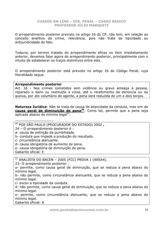 CURSOS ON-LINE – DIR. PENAL – CURSO BÁSICO
                     PROFESSOR JÚLIO MARQUETI

O arrependimento posterior previsto no artigo 16 do CP, não tem, em relação ao
conceito analítico de crime, relevância, pois não trata de tipicidade ou
antijuridicidade do fato.


Todavia, por termos tratado do arrependimento eficaz no item imediatamente
anterior, devemos falar agora do arrependimento posterior, principalmente com o
intuito de estabelecer os traços distintivos entre eles.


O arrependimento posterior está previsto no artigo 16 do Código Penal, cuja
literalidade segue.

Arrependimento posterior
Art. 16 - Nos crimes cometidos sem violência ou grave ameaça à pessoa,
reparado o dano ou restituída a coisa, até o recebimento da denúncia ou da
queixa, por ato voluntário do agente, a pena será reduzida de um a dois terços.


Natureza Jurídica: Não se trata de causa de atipicidade da conduta, mas sim de
causa geral de diminuição de pena20. Como tal, permite que a pena seja
aplicada abaixo do mínimo legal21.

20
   PGE SÃO PAULO (PROCURADOR DO ESTADO) 2002 .
24 – O arrependimento posterior é :
a- causa de extinção da punibilidade.
b- conduta que impede a produção do resultado.
c- circunstância atenuante.
d- causa obrigatória de aumento de pena.
e- causa obrigatória de diminuição de pena.
Gabarito oficial: E
21
   ANALISTA DO BACEN – 2005 (FCC) PROVA 1 (AREA4).
23- O arrependimento posterior :
a- permite, como causa geral de diminuição, que se reduza a pena abaixo       do
mínimo legal.
b- não permite, como circunstância atenuante, que se reduza a pena abaixo     do
mínimo legal.
c- exclui a tipicidade da conduta.
d- não permite, como causa geral de diminuição, que se reduza a pena abaixo   do
mínimo legal.
e- permite, como circunstância atenuante, que se reduza a pena abaixo         do
mínimo legal.
Gabarito oficial: A

                    www.pontodosconcursos.com.br                              18
 