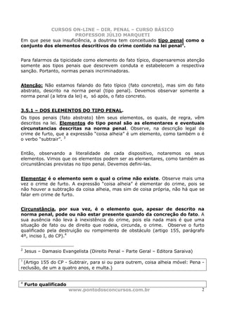 CURSOS ON-LINE – DIR. PENAL – CURSO BÁSICO
                      PROFESSOR JÚLIO MARQUETI
Em que pese sua insuficiência, a doutrina tem conceituado tipo penal como o
conjunto dos elementos descritivos do crime contido na lei penal2.


Para falarmos da tipicidade como elemento do fato típico, dispensaremos atenção
somente aos tipos penais que descrevem conduta e estabelecem a respectiva
sanção. Portanto, normas penais incriminadoras.


Atenção: Não estamos falando do fato típico (fato concreto), mas sim do fato
abstrato, descrito na norma penal (tipo penal). Devemos observar somente a
norma penal (a letra da lei) e, só após, o fato concreto.


3.5.1 – DOS ELEMENTOS DO TIPO PENAL.
Os tipos penais (fato abstrato) têm seus elementos, os quais, de regra, vêm
descritos na lei. Elementos do tipo penal são as elementares e eventuais
circunstancias descritas na norma penal. Observe, na descrição legal do
crime de furto, que a expressão “coisa alheia” é um elemento, como também o é
o verbo “subtrair”. 3


Então, observando a literalidade de cada dispositivo, notaremos os seus
elementos. Vimos que os elementos podem ser as elementares, como também as
circunstâncias previstas no tipo penal. Devemos defini-las.


Elementar é o elemento sem o qual o crime não existe. Observe mais uma
vez o crime de furto. A expressão “coisa alheia” é elementar do crime, pois se
não houver a subtração da coisa alheia, mas sim de coisa própria, não há que se
falar em crime de furto.


Circunstância, por sua vez, é o elemento que, apesar de descrito na
norma penal, pode ou não estar presente quando da concreção do fato. A
sua ausência não leva à inexistência do crime, pois ela nada mais é que uma
situação de fato ou de direito que rodeia, circunda, o crime. Observe o furto
qualificado pela destruição ou rompimento de obstáculo (artigo 155, parágrafo
4º, inciso I, do CP).4


2
    Jesus – Damasio Evangelista (Direito Penal – Parte Geral – Editora Saraiva)

3
 (Artigo 155 do CP - Subtrair, para si ou para outrem, coisa alheia móvel: Pena -
reclusão, de um a quatro anos, e multa.)


4
    Furto qualificado
                        www.pontodosconcursos.com.br                              2
 
