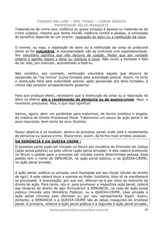 CURSOS ON-LINE – DIR. PENAL – CURSO BÁSICO
                       PROFESSOR JÚLIO MARQUETI
Tratando-se de crime sem violência ou grave ameaça à pessoa ou tratando-se de
crime culposo, mesmo que tenha havido violência contra a pessoa, a concessão
do benefício depende de um evento: reparação do dano ou a restituição da coisa.


O evento, ou seja, a reparação do dano ou a restituição da coisa só produzirá
efeito se for voluntária. A voluntariedade não se confunde com espontaneidade.
Ser voluntário significa que não decorra de coação. Mister que por vontade
própria o agente repare o dano ou restituía a coisa. Não exclui a benesse o fato
de ter sido, por exemplo, aconselhado a fazê-lo.


Não constitui, por exemplo, restituição voluntária aquela que decorre de
apreensão da “res furtiva” (coisa furtada) pela autoridade policial. Assim, no furto
a restituição feita pela autoridade policial, após apreensão dos bens furtados, à
vítima não constitui arrependimento posterior.


Para que produza efeito, necessário que a restituição da coisa ou a reparação do
dano se efetive até o recebimento da denúncia ou da queixa-crime. Aqui, o
momento preclusivo. Mas, o que isso significa?


Vamos, agora, abrir um parêntese para tratarmos, de forma sintética e singela,
de matéria de Direito Processual Penal. Trataremos um pouco de ação penal e de
seus requisitos, bem como de seus titulares.


Nosso objetivo é só localizar, dentro do processo penal, onde está o recebimento
da denúncia ou queixa-crime. Discorrerei, assim, da forma mais simples possível.
DA DENÚNCIA E DA QUEIXA-CRIME :
O processo penal pode ser iniciado no fórum por iniciativa do Promotor de Justiça
(ação penal pública) ou pela vítima (ação penal privada). A eles caberá protocolar
no fórum o pedido para o processo ser iniciado contra determinada pessoa. Esse
pedido tem o nome de DENUNCIA, na ação penal pública, e de QUEIXA-CRIME,
na ação penal privada.


A ação penal, pública ou privada, será manejada por seu titular (titular do direito
de agir). A este caberá levar a querela ao Poder Judiciário. Este só se manifestará
se provocado. A provocação, por sua vez, efetivar-se-á por meio do exercício do
direito de ação. Para tanto, isto é, para promover a respectiva ação penal, caberá
aos titulares do direito de agir formularem a DENUNCIA, no caso de ação penal
pública (movida pelo Ministério Público), ou a QUEIXA-CRIME, caso privada a
ação penal (movida pelo ofendido ou por seu representante legal). Assim,
portanto, a DENUNCIA e a QUEIXA-CRIME são as peças inaugurais do processo
penal. A primeira, relativa à ação penal pública e a segunda à ação penal privada.
                     www.pontodosconcursos.com.br                                20
 