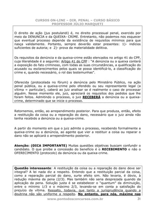 CURSOS ON-LINE – DIR. PENAL – CURSO BÁSICO
                     PROFESSOR JÚLIO MARQUETI

O direito de ação (jus postulandi) é, no direito processual penal, exercido por
meio da DENUNCIA e da QUEIXA- CRIME. Entretanto, não podemos nos esquecer
que eventual processo depende da existência de requisitos mínimos para que
nasça validamente. Portanto, sempre deverão estar presentes: 1)- indícios
suficientes de autoria; e 2)- prova da materialidade delitiva.


Os requisitos da denúncia e da queixa-crime estão elencados no artigo 41 do CPP,
cuja literalidade é a seguinte: Artigo 41 do CPP : “A denúncia ou a queixa conterá
a exposição do fato criminoso, com todas as suas circunstâncias, a qualificação do
acusado ou esclarecimentos pelos quais se possa identificá-lo, a classificação do
crime e, quando necessário, o rol das testemunhas”.


Oferecida (protocolada no fórum) a denúncia pelo Ministério Público, na ação
penal pública, ou a queixa-crime pelo ofendido ou seu representante legal (a
vítima = particular), caberá ao juiz analisar se é realmente o caso de processar
alguém. Nesse momento ele, juiz, apreciará os requisitos dos pedidos que lhe
foram feitos. Admitindo o processo, o juiz RECEBERÁ a denúncia ou a queixa-
crime, determinado que se inicie o processo.


Retornemos, então, ao arrependimento posterior. Para que produza, então, efeito
a restituição da coisa ou a reparação do dano, necessário que o juiz ainda não
tenha recebido a denúncia ou a queixa-crime.


A partir do momento em que o juiz admite o processo, recebendo formalmente a
queixa-crime ou a denúncia, ao agente que vier a restituir a coisa ou reparar o
dano não se aplicará o arrependimento posterior.


Atenção: (DICA IMPORTANTE) Muitas questões objetivas buscam confundir o
candidato. O que proíbe a concessão do benefício é o RECEBIMENTO e não o
OFERECIMENTO (protocolo) da denúncia ou da queixa-crime.




Questão interessante: A restituição da coisa ou a reparação do dano deve ser
integral? A lei nada diz a respeito. Entendo que a restituição parcial da coisa,
como a reparação parcial do dano, surte efeito sim. Não levaria, é óbvio, à
redução máxima da pena (2/3). Mas também não seria desprezada quando da
aplicação da pena. Solução justa é se estabelecer o “quantum” da diminuição,
entre o mínimo 1/3 e o máximo 2/3, levando-se em conta a satisfação do
prejuízo da vítima. Ressalto, todavia, que tanto a jurisprudência quando a
doutrina não são uniforme a respeito. No entanto, para nós, máxime nas
                     www.pontodosconcursos.com.br                               21
 