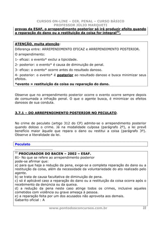 CURSOS ON-LINE – DIR. PENAL – CURSO BÁSICO
                     PROFESSOR JÚLIO MARQUETI
provas da ESAF, o arrependimento posterior só irá produzir efeito quando
a reparação do dano ou a restituição da coisa for integral22.


ATENÇÃO, muita atenção:
Diferença entre: ARREPENDIMENTO EFICAZ e ARREPENDIMENTO POSTERIOR.
O arrependimento:
1- eficaz: o evento* exclui a tipicidade.
2- posterior: o evento* é causa de diminuição de penal.
3- eficaz: o evento* ocorre antes do resultado danoso.
4- posterior: o evento* é posterior ao resultado danoso e busca minimizar seus
efeitos.
*evento = restituição da coisa ou reparação do dano.


Observe que no arrependimento posterior ocorre o evento ocorre sempre depois
de consumada a infração penal. O que o agente busca, é minimizar os efeitos
danosos de sua conduta.


3.7.1 – DO ARREPENDIMENTO POSTERIOR NO PECULATO.


No crime de peculato (artigo 312 do CP) admite-se o arrependimento posterior
quando doloso o crime. Já na modalidade culposa (parágrafo 2º), a lei prevê
benefício maior àquele que repara o dano ou restitui a coisa (parágrafo 3º).
Observe a literalidade da lei.

Peculato

22
   PROCURADOR DO BACEN – 2002 – ESAF.
81- No que se refere ao arrependimento posterior
pode-se afirmar que:
a) para que haja a redução da pena, exige-se a completa reparação do dano ou a
restituição da coisa, além da necessidade da voluntariedade do ato realizado pelo
agente.
b) se trata de causa facultativa de diminuição de pena.
c) só é aplicável caso a reparação do dano ou a restituição da coisa ocorra após o
recebimento da denúncia ou da queixa.
d) a redução da pena neste caso atinge todos os crimes, inclusive aqueles
cometidos com violência ou grave ameaça à pessoa.
e) a reparação feita por um dos acusados não aproveita aos demais.
Gabarito oficial : A

                      www.pontodosconcursos.com.br                             22
 