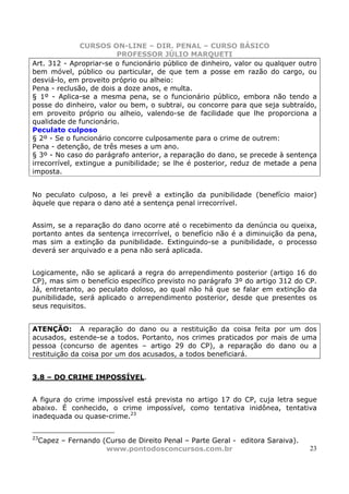 CURSOS ON-LINE – DIR. PENAL – CURSO BÁSICO
                         PROFESSOR JÚLIO MARQUETI
Art. 312 - Apropriar-se o funcionário público de dinheiro, valor ou qualquer outro
bem móvel, público ou particular, de que tem a posse em razão do cargo, ou
desviá-lo, em proveito próprio ou alheio:
Pena - reclusão, de dois a doze anos, e multa.
§ 1º - Aplica-se a mesma pena, se o funcionário público, embora não tendo a
posse do dinheiro, valor ou bem, o subtrai, ou concorre para que seja subtraído,
em proveito próprio ou alheio, valendo-se de facilidade que lhe proporciona a
qualidade de funcionário.
Peculato culposo
§ 2º - Se o funcionário concorre culposamente para o crime de outrem:
Pena - detenção, de três meses a um ano.
§ 3º - No caso do parágrafo anterior, a reparação do dano, se precede à sentença
irrecorrível, extingue a punibilidade; se lhe é posterior, reduz de metade a pena
imposta.


No peculato culposo, a lei prevê a extinção da punibilidade (benefício maior)
àquele que repara o dano até a sentença penal irrecorrível.


Assim, se a reparação do dano ocorre até o recebimento da denúncia ou queixa,
portanto antes da sentença irrecorrível, o benefício não é a diminuição da pena,
mas sim a extinção da punibilidade. Extinguindo-se a punibilidade, o processo
deverá ser arquivado e a pena não será aplicada.


Logicamente, não se aplicará a regra do arrependimento posterior (artigo 16 do
CP), mas sim o benefício específico previsto no parágrafo 3º do artigo 312 do CP.
Já, entretanto, ao peculato doloso, ao qual não há que se falar em extinção da
punibilidade, será aplicado o arrependimento posterior, desde que presentes os
seus requisitos.


ATENÇÃO: A reparação do dano ou a restituição da coisa feita por um dos
acusados, estende-se a todos. Portanto, nos crimes praticados por mais de uma
pessoa (concurso de agentes – artigo 29 do CP), a reparação do dano ou a
restituição da coisa por um dos acusados, a todos beneficiará.


3.8 – DO CRIME IMPOSSÍVEL.


A figura do crime impossível está prevista no artigo 17 do CP, cuja letra segue
abaixo. É conhecido, o crime impossível, como tentativa inidônea, tentativa
inadequada ou quase-crime.23


23
 Capez – Fernando (Curso de Direito Penal – Parte Geral - editora Saraiva).
                   www.pontodosconcursos.com.br                                23
 