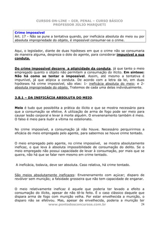 CURSOS ON-LINE – DIR. PENAL – CURSO BÁSICO
                     PROFESSOR JÚLIO MARQUETI

Crime impossível
Art. 17 - Não se pune a tentativa quando, por ineficácia absoluta do meio ou por
absoluta impropriedade do objeto, é impossível consumar-se o crime.


Aqui, o legislador, diante de duas hipóteses em que o crime não se consumaria
de maneira alguma, despreza o dolo do agente, para considerar impunível a sua
conduta.


Do crime impossível decorre a atipicidade da conduta, já que tanto o meio
empregado quanto o objeto não permitem a consumação do ilícito. Em síntese:
Não há como se tentar o impossível. Assim, até mesmo a tentativa é
impunível, já que atípica a conduta. De acordo com a letra da lei, em duas
hipóteses há crime impossível, são elas: 1- ineficácia absoluta do meio; e 2-
absoluta impropriedade do objeto. Tratemos de cada uma delas individualmente.


3.8.1 – DA INEFICÁCIA ABSOLUTA DO MEIO.


Meio é tudo que possibilita a prática do ilícito e que se mostra necessário para
que a consumação se efetive. A utilização de arma de fogo pode ser meio para
causar lesão corporal e levar à morte alguém. O envenenamento também é meio.
O falso é meio para iludir a vítima no estelionato.


No crime impossível, a consumação já não houve. Necessário perquirirmos a
eficácia do meio empregado pelo agente, para sabermos se houve crime tentado.


O meio empregado pelo agente, no crime impossível, se mostra absolutamente
ineficaz, o que leva à absoluta impossibilidade de consumação do delito. Se o
meio empregado não possui capacidade de levar à consumação, por mais que se
queira, não há que se falar nem mesmo em crime tentado.


A ineficácia, todavia, deve ser absoluta. Caso relativa, há crime tentado.


São meios absolutamente ineficazes: Envenenamento com açúcar; disparo de
revólver sem munição; a falsidade grosseira que não tem capacidade de enganar.


O meio relativamente ineficaz é aquele que poderia ter levado a efeito a
consumação do ilícito, apesar de não tê-lo feito. É o caso clássico daquele que
dispara arma de fogo com munição velha. Por estar envelhecida a munição, o
disparo não se efetivou. Mas, apesar de envelhecida, poderia a munição ter
                     www.pontodosconcursos.com.br                            24
 
