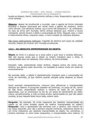 CURSOS ON-LINE – DIR. PENAL – CURSO BÁSICO
                        PROFESSOR JÚLIO MARQUETI
levado ao disparo. Assim, relativamente ineficaz o meio. Responderá o agente por
crime tentado.


Observe: Apesar de envelhecida a munição, caso o agente de forma reiterada
buscasse o disparo (acionasse por várias vezes o gatilho do revólver), tenho
como afirmar, com absoluta certeza, que a arma não dispararia ? Já, entretanto,
no caso da arma sem munição, tenho certeza absoluta que, mesmo a busca
incessante, jamais levaria a efeito a consumação do ilícito. Naquele caso, o meio
é relativamente eficaz, enquanto neste, o meio é dotado de ineficácia absoluta.


São meios relativamente ineficazes: Ingestão de abortivo com prazo de validade
vencido; disparo de revolver com munição envelhecida.


3.8.2 – DA ABSOLUTA IMPROPRIEDADE DO OBJETO.


Objeto do ilícito é a pessoa ou a coisa sobre a qual recai a conduta delituosa.
Não são poucas vezes que o objeto se mostra impróprio para o ilícito. A
impropriedade deve ser absoluta. Caso relativa, há crime tentado.


Exemplo: João, pretendendo matar Antônio, dispara contra ele vários tiros.
Antônio, que parecia estar dormindo, na realidade já estava morto em razão de
envenenamento.


No exemplo dado, o objeto é absolutamente impróprio para a consumação do
crime de homicídio, já que Antônio quando atingido pelos disparos já estava
morto.


Outro exemplo interessantíssimo, inclusive para diferenciar a impropriedade
absoluta da relativa: O punguista (batedor de carteiras), na praça da Sé, centro
de São Paulo, pretendendo subtrair a carteira do bolso de um senhor,
aposentado, que se encontrava na fila de um posto de atendimento do INSS,
coloca, sorrateiramente, a mão no bolso direito, oportunidade em que não obtém
sucesso, já que naquele bolso havia nada, estava vazio.


Pergunto: No exemplo, há crime impossível por absoluta impropriedade do
objeto ou há crime tentado diante da relativa impropriedade do objeto?
Respondo: Caso o aposentado não estivesse com a carteira, nem mesmo em
seu bolso esquerdo, pois não a portava naquele momento, estaríamos diante de
um crime impossível, por absoluta impropriedade do objeto. Se, entretanto, a
carteira estivesse no outro bolso (esquerdo), a impropriedade seria relativa. O

                     www.pontodosconcursos.com.br                             25
 