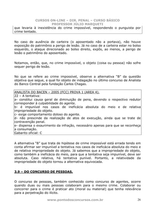 CURSOS ON-LINE – DIR. PENAL – CURSO BÁSICO
                       PROFESSOR JÚLIO MARQUETI
que levaria à inexistência do crime impossível, respondendo o punguista por
crime tentado.


No caso de ausência de carteira (o aposentado não a portava), não houve
exposição do patrimônio a perigo de lesão. Já no caso de a carteira estar no bolso
esquerdo, o ataque direcionado ao bolso direito, expôs, ao menos, a perigo de
lesão o patrimônio do aposentado.


Notamos, então, que, no crime impossível, o objeto (coisa ou pessoa) não sofre
sequer perigo de lesão.


No que se refere ao crime impossível, observe a alternativa “B” da questão
objetiva que segue, a qual foi objeto de indagação no último concurso de Analista
do Banco Central pela fundação Carlos Chagas.

ANALISTA DO BACEN – 2005 (FCC) PROVA 1 (AREA 4).
22 – A tentativa:
a- constitui causa geral de diminuição de pena, devendo o respectivo redutor
corresponder à culpabilidade do agente.
b- é impunível nos casos de ineficácia absoluta do meio e de relativa
impropriedade do objeto.
c- exige comportamento doloso do agente.
d- não prescinde da realização de atos de execução, ainda que se trate de
contravenção penal.
e- dispensa o exaurimento da infração, necessário apenas para que se reconheça
a consumação.
Gabarito oficial: C


A alternativa “B” que trata de hipótese de crime impossível está errada tendo em
conta afirmar ser impunível a tentativa nos casos de ineficácia absoluta do meio e
de relativa impropriedade do objeto. Já sabemos que a impropriedade do objeto,
como também a ineficácia do meio, para que a tentativa seja impunível, deve ser
absoluta. Caso relativa, há tentativa punível. Portanto, a relatividade da
impropriedade do objeto tornou a alternativa equivocada.


3.9 – DO CONCURSO DE PESSOAS.


O concurso de pessoas, também conhecido como concurso de agentes, ocorre
quando duas ou mais pessoas colaboram para o mesmo crime. Colaborar ou
concorrer para o crime é praticar ato (moral ou material) que tenha relevância
para a perpetração do ilícito.

                     www.pontodosconcursos.com.br                              26
 