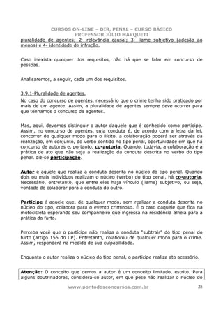 CURSOS ON-LINE – DIR. PENAL – CURSO BÁSICO
                       PROFESSOR JÚLIO MARQUETI
pluralidade de agentes; 2- relevância causal; 3- liame subjetivo (adesão ao
menos) e 4- identidade de infração.


Caso inexista qualquer dos requisitos, não há que se falar em concurso de
pessoas.


Analisaremos, a seguir, cada um dos requisitos.


3.9.1-Pluralidade de agentes.
No caso do concurso de agentes, necessário que o crime tenha sido praticado por
mais de um agente. Assim, a pluralidade de agentes sempre deve ocorrer para
que tenhamos o concurso de agentes.


Mas, aqui, devemos distinguir o autor daquele que é conhecido como partícipe.
Assim, no concurso de agentes, cuja conduta é, de acordo com a letra da lei,
concorrer de qualquer modo para o ilícito, a colaboração poderá ser através da
realização, em conjunto, do verbo contido no tipo penal, oportunidade em que há
concurso de autores e, portanto, co-autoria. Quando, todavia, a colaboração é a
prática de ato que não seja a realização da conduta descrita no verbo do tipo
penal, diz-se participação.


Autor é aquele que realiza a conduta descrita no núcleo do tipo penal. Quando
dois ou mais indivíduos realizam o núcleo (verbo) do tipo penal, há co-autoria.
Necessário, entretanto, que entre eles haja vínculo (liame) subjetivo, ou seja,
vontade de colaborar para a conduta do outro.


Partícipe é aquele que, de qualquer modo, sem realizar a conduta descrita no
núcleo do tipo, colabora para o evento criminoso. É o caso daquele que fica na
motocicleta esperando seu companheiro que ingressa na residência alheia para a
prática do furto.


Perceba você que o partícipe não realiza a conduta “subtrair” do tipo penal do
furto (artigo 155 do CP). Entretanto, colaborou de qualquer modo para o crime.
Assim, responderá na medida de sua culpabilidade.


Enquanto o autor realiza o núcleo do tipo penal, o partícipe realiza ato acessório.


Atenção: O conceito que demos a autor é um conceito limitado, estrito. Para
alguns doutrinadores, considera-se autor, em que pese não realizar o núcleo do

                     www.pontodosconcursos.com.br                                 28
 