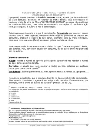 CURSOS ON-LINE – DIR. PENAL – CURSO BÁSICO
                         PROFESSOR JÚLIO MARQUETI
tipo penal, aquele que tem o domínio do fato, isto é, aquele que tem o domínio
da ação delituosa. Exemplo: O “chefão” da máfia italiana, cuja notoriedade foi
dada por meio da série de filmes “O PODEROSO CHEFÃO”, de regra não praticava
as condutas delituosas, mas tinha ele o comando das ações. O domínio a ação
leva, para alguns, a autoria e não à participação.


Sabemos o que é autoria e o que é participação. Co-autoria, por sua vez, ocorre
quando dois ou mais agentes, havendo liame subjetivo (vontade de praticar em
conjunto), praticam o núcleo do tipo penal. Exemplo: Dois ou mais indivíduos,
cada qual com sua arma (faca), desferem golpes mortais na vítima.


No exemplo dado, todos executaram o núcleo do tipo: “mataram alguém”. Assim,
são autores. Mas, por terem atuado em conjunto, diz-se que o crime foi praticado
em co-autoria.


Síntese conceitual:
Autor: realiza o núcleo do tipo ou, para alguns, apesar de não realizar o núcleo
do tipo, tem o domínio do fato.
Partícipe: é aquele que, sem realizar o núcleo do tipo, colabora de qualquer
modo para que o crime ocorra24.
Co-autoria: ocorre quando dois ou mais agentes realiza o núcleo do tipo penal.


Há crimes, entretanto, que a conduta descrita no tipo penal denota participação.
Mas, quando cometidos, o agente é seu autor e não partícipe. É o que ocorre, por
exemplo, com o crime de auxílio ao suicídio25 (Artigo 122 do CP).
24
   ANALISTA DO BACEN – 2005 (FCC) PROVA 1 (AREA4).
25- Aquele que, sem praticar ato executório, concorre, de qualquer modo, para a realização de um crime, por ele responderá
na condição de:
a- co-autor.
b- partícipe.
c- autor mediato.
d- co-autor moral.
e- autor.
Gabarito oficial : B.


25
    Induzimento, instigação ou auxílio a suicídio
Art. 122 - Induzir ou instigar alguém a suicidar-se ou prestar-lhe auxílio para que o faça:
Pena - reclusão, de dois a seis anos, se o suicídio se consuma; ou reclusão, de um a três anos, se da tentativa
de suicídio resulta lesão corporal de natureza grave.
Parágrafo único - A pena é duplicada:
Aumento de pena
I - se o crime é praticado por motivo egoístico;
II - se a vítima é menor ou tem diminuída, por qualquer causa, a capacidade de resistência.

                               www.pontodosconcursos.com.br                                                            29
 