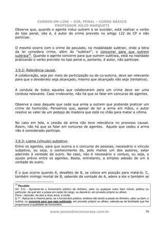 CURSOS ON-LINE – DIR. PENAL – CURSO BÁSICO
                       PROFESSOR JÚLIO MARQUETI
Observe que, quando o agente induz outrem a se suicidar, está realizar o verbo
do tipo penal, isto é, é autor do crime previsto no artigo 122 do CP e não
partícipe.


O mesmo ocorre com o crime de peculato, na modalidade subtrair, onde a letra
da lei considera crime, além do “subtrair”, o concorrer para que outrem
subtraia26. Quando o agente concorre para que outrem subtraia, está na realidade
praticando o verbo previsto no tipo penal e, portanto, é autor, não partícipe.


3.9.2- Relevância causal.
A colaboração, seja por meio de participação ou de co-autoria, deve ser relevante
para que o desiderato seja alcançado, mesmo que alcançado não seja (tentativa).


A conduta de todos aqueles que colaboraram para um crime deve ser uma
conduta relevante. Caso irrelevante, não há que se falar em concurso de agentes.


Observe o caso daquele que cede sua arma a outrem que pretende praticar um
crime de homicídio. Pensemos que, apesar de ter a arma em mãos, o autor
resolve se valer de um pedaço de madeira que está no chão para matar a vítima.


No caso em tela, a cessão da arma não teve relevância no processo causal.
Assim, não há que se falar em concurso de agentes. Aquele que cedeu a arma
não é considerado partícipe.


3.9.3- Liame (vínculo) subjetivo.
Entre os agentes, para que ocorra a o concurso de pessoas, necessário o vínculo
subjetivo, ou seja, o conhecimento de, pelo menos um dos autores, estar
aderindo à vontade do outro. No caso, não é necessário o conluio, ou seja, o
ajuste prévio entre os agentes. Basta, entretanto, a simples adesão de um à
vontade do outro.


É o que ocorre quando A, desafeto de B, se coloca em posição para matá-lo. C,
também inimigo mortal de B, sabendo da vontade de A, adere a ela e também se

26
  Peculato
Art. 312 - Apropriar-se o funcionário público de dinheiro, valor ou qualquer outro bem móvel, público ou
particular, de que tem a posse em razão do cargo, ou desviá-lo, em proveito próprio ou alheio:
Pena - reclusão, de dois a doze anos, e multa.
§ 1º - Aplica-se a mesma pena, se o funcionário público, embora não tendo a posse do dinheiro, valor ou bem, o
subtrai, ou concorre para que seja subtraído, em proveito próprio ou alheio, valendo-se de facilidade que lhe
proporciona a qualidade de funcionário.

                            www.pontodosconcursos.com.br                                                   30
 