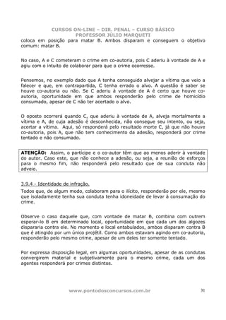 CURSOS ON-LINE – DIR. PENAL – CURSO BÁSICO
                     PROFESSOR JÚLIO MARQUETI
coloca em posição para matar B. Ambos disparam e conseguem o objetivo
comum: matar B.


No caso, A e C cometeram o crime em co-autoria, pois C aderiu à vontade de A e
agiu com o intuito de colaborar para que o crime ocorresse.


Pensemos, no exemplo dado que A tenha conseguido alvejar a vítima que veio a
falecer e que, em contrapartida, C tenha errado o alvo. A questão é saber se
houve co-autoria ou não. Se C aderiu à vontade de A é certo que houve co-
autoria, oportunidade em que ambos responderão pelo crime de homicídio
consumado, apesar de C não ter acertado o alvo.


O oposto ocorrerá quando C, que aderiu à vontade de A, alveja mortalmente a
vítima e A, de cuja adesão é desconhecida, não consegue seu intento, ou seja,
acertar a vítima. Aqui, só responderá pelo resultado morte C, já que não houve
co-autoria, pois A, que não tem conhecimento da adesão, responderá por crime
tentado e não consumado.


ATENÇÃO: Assim, o partícipe e o co-autor têm que ao menos aderir à vontade
do autor. Caso este, que não conhece a adesão, ou seja, a reunião de esforços
para o mesmo fim, não responderá pelo resultado que de sua conduta não
adveio.


3.9.4 - Identidade de infração.
Todos que, de algum modo, colaboram para o ilícito, responderão por ele, mesmo
que isoladamente tenha sua conduta tenha idoneidade de levar à consumação do
crime.


Observe o caso daquele que, com vontade de matar B, combina com outrem
esperar-lo B em determinado local, oportunidade em que cada um dos algozes
dispararia contra ele. No momento e local entabulados, ambos disparam contra B
que é atingido por um único projétil. Como ambos estavam agindo em co-autoria,
responderão pelo mesmo crime, apesar de um deles ter somente tentado.


Por expressa disposição legal, em algumas oportunidades, apesar de as condutas
convergirem material e subjetivamente para o mesmo crime, cada um dos
agentes responderá por crimes distintos.




                     www.pontodosconcursos.com.br                           31
 