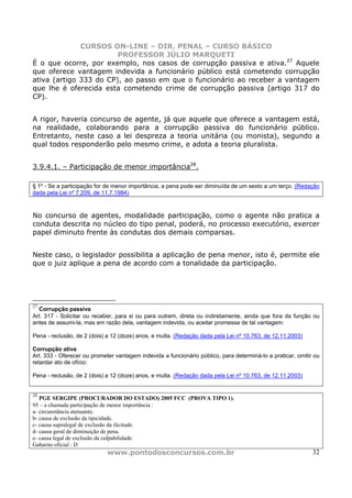 CURSOS ON-LINE – DIR. PENAL – CURSO BÁSICO
                        PROFESSOR JÚLIO MARQUETI
É o que ocorre, por exemplo, nos casos de corrupção passiva e ativa.27 Aquele
que oferece vantagem indevida a funcionário público está cometendo corrupção
ativa (artigo 333 do CP), ao passo em que o funcionário ao receber a vantagem
que lhe é oferecida esta cometendo crime de corrupção passiva (artigo 317 do
CP).


A rigor, haveria concurso de agente, já que aquele que oferece a vantagem está,
na realidade, colaborando para a corrupção passiva do funcionário público.
Entretanto, neste caso a lei despreza a teoria unitária (ou monista), segundo a
qual todos responderão pelo mesmo crime, e adota a teoria pluralista.


3.9.4.1. – Participação de menor importância28.

§ 1º - Se a participação for de menor importância, a pena pode ser diminuída de um sexto a um terço. (Redação
dada pela Lei nº 7.209, de 11.7.1984)



No concurso de agentes, modalidade participação, como o agente não pratica a
conduta descrita no núcleo do tipo penal, poderá, no processo executório, exercer
papel diminuto frente às condutas dos demais comparsas.


Neste caso, o legislador possibilita a aplicação de pena menor, isto é, permite ele
que o juiz aplique a pena de acordo com a tonalidade da participação.




27
  Corrupção passiva
Art. 317 - Solicitar ou receber, para si ou para outrem, direta ou indiretamente, ainda que fora da função ou
antes de assumi-la, mas em razão dela, vantagem indevida, ou aceitar promessa de tal vantagem:

Pena - reclusão, de 2 (dois) a 12 (doze) anos, e multa. (Redação dada pela Lei nº 10.763, de 12.11.2003)

Corrupção ativa
Art. 333 - Oferecer ou prometer vantagem indevida a funcionário público, para determiná-lo a praticar, omitir ou
retardar ato de ofício:

Pena - reclusão, de 2 (dois) a 12 (doze) anos, e multa. (Redação dada pela Lei nº 10.763, de 12.11.2003)


28
   PGE SERGIPE (PROCURADOR DO ESTADO) 2005 FCC (PROVA TIPO 1).
95 – a chamada participação de menor importância :
a- circunstância atenuante.
b- causa de exclusão da tipicidade.
c- causa supralegal de exclusão da ilicitude.
d- causa geral de diminuição de pena.
e- causa legal de exclusão da culpabilidade.
Gabarito oficial : D
                             www.pontodosconcursos.com.br                                                    32
 
