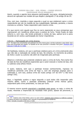 CURSOS ON-LINE – DIR. PENAL – CURSO BÁSICO
                        PROFESSOR JÚLIO MARQUETI
Assim, quando o agente teve pequena participação, sua pena, obrigatoriamente,
deverá ser aplicada nos moldes do que dispõe o parágrafo 1º do artigo 29 do CP.


Fica, com isso, mantida a regra segundo a qual os que colaboram para o crime
responderão por ele na medida de sua culpabilidade. Aplicada, portanto, a teoria
monista ou unitária. Todos respondem pelo mesmo crime.


É o que ocorre com aquele que fica no carro esperando os seus comparsas que
ingressaram em residência alheia para a pratica de furto. Tendo ficado do lado
externo e, com isso, não tendo praticado o núcleo do tipo, aplicar-se-á a pena
levando-se em conta a participação de menor importância.


3.9.4.2. – Participação em crime diverso.
§ 2º - Se algum dos concorrentes quis participar de crime menos grave, ser-lhe-á aplicada a pena deste; essa
pena será aumentada até metade, na hipótese de ter sido previsível o resultado mais grave. (Redação dada
pela Lei nº 7.209, de 11.7.1984)



Há hipóteses, todavia, em que o partícipe colabora para um crime praticando atos
que não são a realização do núcleo do tipo. No entanto, no momento da prática
do ilícito o autor ou autores vão além do imaginado pelo partícipe.


Observe o indivíduo que pretende colaborar para o crime de furto. Para tanto fica
do lado de fora da residência esperando que o autor execute o núcleo do tipo, isto
é, subtraia coisa alheia móvel.


O autor, todavia, sem que o partícipe tivesse conhecimento, ingressa na
residência portando uma arma de fogo e, com ela emprega ameaça para a
subtração e, com isso, pratica crime de roubo (artigo 157 do CP)29 e não furto
(artigo 155).


Aqui, o legislador quebra a regra segundo a qual todos irão responder pelo
mesmo delito. Como o partícipe pretendeu praticar crime menos grave,
responderá pelo crime pretendido, no caso por furto.


O mesmo ocorre quando previsível o resultado mais grave, ou seja, o crime de
roubo. Havendo a imprevisão do resultado mais grave, apesar de previsível, o


29
     Roubo
Art. 157 - Subtrair coisa móvel alheia, para si ou para outrem, mediante grave ameaça ou violência a pessoa,
ou depois de havê-la, por qualquer meio, reduzido à impossibilidade de resistência:
Pena - reclusão, de quatro a dez anos, e multa
                            www.pontodosconcursos.com.br                                                 33
 