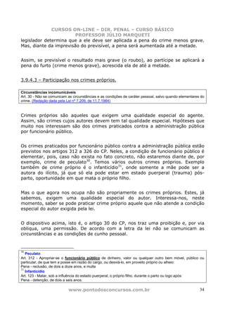 CURSOS ON-LINE – DIR. PENAL – CURSO BÁSICO
                       PROFESSOR JÚLIO MARQUETI
legislador determina que a ele deve ser aplicada a pena do crime menos grave.
Mas, diante da imprevisão do previsível, a pena será aumentada até a metade.


Assim, se previsível o resultado mais grave (o roubo), ao partícipe se aplicará a
pena do furto (crime menos grave), acrescida ela de até a metade.


3.9.4.3 – Participação nos crimes próprios.

Circunstâncias incomunicáveis
Art. 30 - Não se comunicam as circunstâncias e as condições de caráter pessoal, salvo quando elementares do
crime. (Redação dada pela Lei nº 7.209, de 11.7.1984)



Crimes próprios são aqueles que exigem uma qualidade especial do agente.
Assim, são crimes cujos autores devem tem tal qualidade especial. Hipóteses que
muito nos interessam são dos crimes praticados contra a administração pública
por funcionário público.


Os crimes praticados por funcionário público contra a administração pública estão
previstos nos artigos 312 a 326 do CP. Neles, a condição de funcionário público é
elementar, pois, caso não exista no fato concreto, não estaremos diante de, por
exemplo, crime de peculato30. Temos vários outros crimes próprios. Exemplo
também de crime próprio é o infanticídio31, onde somente a mãe pode ser a
autora do ilícito, já que só ela pode estar em estado puerperal (trauma) pós-
parto, oportunidade em que mata o próprio filho.


Mas o que agora nos ocupa não são propriamente os crimes próprios. Estes, já
sabemos, exigem uma qualidade especial do autor. Interessa-nos, neste
momento, saber se pode praticar crime próprio aquele que não atende a condição
especial do autor exigida pela lei.


O dispositivo acima, isto é, o artigo 30 do CP, nos traz uma proibição e, por via
obliqua, uma permissão. De acordo com a letra da lei não se comunicam as
circunstâncias e as condições de cunho pessoal.


30
   Peculato
Art. 312 - Apropriar-se o funcionário público de dinheiro, valor ou qualquer outro bem móvel, público ou
particular, de que tem a posse em razão do cargo, ou desviá-lo, em proveito próprio ou alheio:
Pena - reclusão, de dois a doze anos, e multa
31
   Infanticídio
Art. 123 - Matar, sob a influência do estado puerperal, o próprio filho, durante o parto ou logo após:
Pena - detenção, de dois a seis anos.

                           www.pontodosconcursos.com.br                                                 34
 
