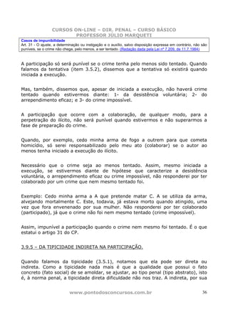 CURSOS ON-LINE – DIR. PENAL – CURSO BÁSICO
                          PROFESSOR JÚLIO MARQUETI
Casos de impunibilidade
Art. 31 - O ajuste, a determinação ou instigação e o auxílio, salvo disposição expressa em contrário, não são
puníveis, se o crime não chega, pelo menos, a ser tentado. (Redação dada pela Lei nº 7.209, de 11.7.1984)



A participação só será punível se o crime tenha pelo menos sido tentado. Quando
falamos da tentativa (item 3.5.2), dissemos que a tentativa só existirá quando
iniciada a execução.


Mas, também, dissemos que, apesar de iniciada a execução, não haverá crime
tentado quando estivermos diante: 1- da desistência voluntária; 2- do
arrependimento eficaz; e 3- do crime impossível.


A participação que ocorre com a colaboração, de qualquer modo, para a
perpetração do ilícito, não será punível quando estivermos e não superarmos a
fase de preparação do crime.


Quando, por exemplo, cedo minha arma de fogo a outrem para que cometa
homicídio, só serei responsabilizado pelo meu ato (colaborar) se o autor ao
menos tenha iniciado a execução do ilícito.


Necessário      que o crime seja ao menos tentado. Assim, mesmo iniciada a
execução,      se estivermos diante de hipótese que caracterize a desistência
voluntária,    o arrependimento eficaz ou crime impossível, não responderei por ter
colaborado     por um crime que nem mesmo tentado foi.


Exemplo: Cedo minha arma a A que pretende matar C. A se utiliza da arma,
alvejando mortalmente C. Este, todavia, já estava morto quando atingido, uma
vez que fora envenenado por sua mulher. Não responderei por ter colaborado
(participado), já que o crime não foi nem mesmo tentado (crime impossível).


Assim, impunível a participação quando o crime nem mesmo foi tentado. É o que
estatui o artigo 31 do CP.


3.9.5 – DA TIPICIDADE INDIRETA NA PARTICIPAÇÃO.


Quando falamos da tipicidade (3.5.1), notamos que ela pode ser direta ou
indireta. Como a tipicidade nada mais é que a qualidade que possui o fato
concreto (fato social) de se amoldar, se ajustar, ao tipo penal (tipo abstrato), isto
é, à norma penal, a tipicidade direta dificuldade não nos traz. A indireta, por sua


                            www.pontodosconcursos.com.br                                                  36
 