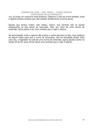 CURSOS ON-LINE – DIR. PENAL – CURSO BÁSICO
                         PROFESSOR JÚLIO MARQUETI
vez, já exige um raciocínio mais dinâmico. Observe o caso do crime tentado, onde
o agente pratica conduta que não satisfaz diretamente a norma penal.


Aquele que tentou matar, não matou. Assim, sua conduta não se ajusta
diretamente ao tipo penal do homicídio. Mas, por meio de uma norma de
extensão, típica passa a ser uma conduta que a rigor é atípica.


Na participação, onde o agente não pratica o verbo descrito no tipo, mas colabora
de algum modo para que o crime se concretize, não há tipicidade direta. Mais
uma vez, o legislador se vale de uma norma de extensão, agora aquela incerta no
artigo 29 do CP, para tornar típica uma conduta que a rigor é atípica.




                     www.pontodosconcursos.com.br                              37
 