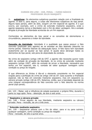 CURSOS ON-LINE – DIR. PENAL – CURSO BÁSICO
                     PROFESSOR JÚLIO MARQUETI

2-     subjetivos: Os elementos subjetivos guardam relação com a finalidade do
agente. O dolo e, para alguns, a culpa são elementos subjetivos do tipo penal.
Alguns tipos penais, além do dolo, exigem um fim especial do agente. É o que
ocorre, por exemplo, com o crime de extorsão mediante seqüestro, onde o
agente seqüestra (priva a liberdade) com o fim de obter vantagem. Há a vontade
dirigida à privação da liberdade acrescida de um fim especial.


Conhecidos os elementos do tipo penal e os conceitos de elementares e
circunstância, passemos a tratar da tipicidade.


Conceito de tipicidade: tipicidade é a qualidade que passa possuir o fato
concreto (praticado pelo agente) ao se amoldar ao fato abstrato (descrito na
norma penal). Estamos falando da adequação típica. O fato típico tem tipicidade
exatamente por se ajustar ao tipo penal. O ajuste deve abranger todos os
elementos do tipo penal, sob pena de atipicidade da conduta.


No crime de seqüestro (artigo   148 do CP)8, o agente não necessita querer nada
além da vontade de privação     da liberdade. Já no crime de extorsão mediante
seqüestro (artigo 159)9, além   da vontade de privar a liberdade, necessário que
tenha um fim especial, isto     é, vontade de obter qualquer vantagem como
condição ou preço do resgate.


O que diferencia os ilícitos é tão-só o elemento consistente no fim especial
exigido para a perfeição do crime do artigo 159 do CP. Caso ausente a finalidade
especial, não se fala em extorsão mediante seqüestro, mas em seqüestro ou
cárcere privado (artigo 148 do CP). Notamos, então, que a tipicidade depende de
uma integral correspondência do fato concreto com o fato descrito na norma
penal (tipo penal).


Art. 123 - Matar, sob a influência do estado puerperal, o próprio filho, durante o
parto ou logo após: Pena - detenção, de dois a seis anos.

8
 Seqüestro e cárcere privado
Art. 148 - Privar alguém de sua liberdade, mediante seqüestro ou cárcere
privado: Pena - reclusão, de um a três anos.

9
 Extorsão mediante seqüestro
Art. 159 - Seqüestrar pessoa com o fim de obter, para si ou para outrem,
qualquer vantagem, como condição ou preço do resgate:
Pena - reclusão, de oito a quinze anos.

                     www.pontodosconcursos.com.br                                4
 
