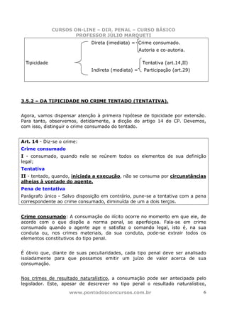 CURSOS ON-LINE – DIR. PENAL – CURSO BÁSICO
                       PROFESSOR JÚLIO MARQUETI
                              Direta (imediata) = Crime consumado.
                                                     Autoria e co-autoria.

  Tipicidade                                          Tentativa (art.14,II)
                              Indireta (mediata) =     Participação (art.29)




3.5.2 – DA TIPICIDADE NO CRIME TENTADO (TENTATIVA).


Agora, vamos dispensar atenção à primeira hipótese de tipicidade por extensão.
Para tanto, observemos, detidamente, a dicção do artigo 14 do CP. Devemos,
com isso, distinguir o crime consumado do tentado.


Art. 14 - Diz-se o crime:
Crime consumado
I - consumado, quando nele se reúnem todos os elementos de sua definição
legal;
Tentativa
II - tentado, quando, iniciada a execução, não se consuma por circunstâncias
alheias à vontade do agente.
Pena de tentativa
Parágrafo único - Salvo disposição em contrário, pune-se a tentativa com a pena
correspondente ao crime consumado, diminuída de um a dois terços.


Crime consumado: A consumação do ilícito ocorre no momento em que ele, de
acordo com o que dispõe a norma penal, se aperfeiçoa. Fala-se em crime
consumado quando o agente age e satisfaz o comando legal, isto é, na sua
conduta ou, nos crimes materiais, da sua conduta, pode-se extrair todos os
elementos constitutivos do tipo penal.


É óbvio que, diante de suas peculiaridades, cada tipo penal deve ser analisado
isoladamente para que possamos emitir um juízo de valor acerca de sua
consumação.


Nos crimes de resultado naturalístico, a consumação pode ser antecipada pelo
legislador. Este, apesar de descrever no tipo penal o resultado naturalístico,
                     www.pontodosconcursos.com.br                              6
 