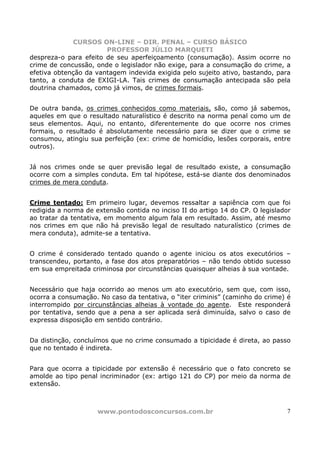 CURSOS ON-LINE – DIR. PENAL – CURSO BÁSICO
                       PROFESSOR JÚLIO MARQUETI
despreza-o para efeito de seu aperfeiçoamento (consumação). Assim ocorre no
crime de concussão, onde o legislador não exige, para a consumação do crime, a
efetiva obtenção da vantagem indevida exigida pelo sujeito ativo, bastando, para
tanto, a conduta de EXIGI-LA. Tais crimes de consumação antecipada são pela
doutrina chamados, como já vimos, de crimes formais.


De outra banda, os crimes conhecidos como materiais, são, como já sabemos,
aqueles em que o resultado naturalístico é descrito na norma penal como um de
seus elementos. Aqui, no entanto, diferentemente do que ocorre nos crimes
formais, o resultado é absolutamente necessário para se dizer que o crime se
consumou, atingiu sua perfeição (ex: crime de homicídio, lesões corporais, entre
outros).


Já nos crimes onde se quer previsão legal de resultado existe, a consumação
ocorre com a simples conduta. Em tal hipótese, está-se diante dos denominados
crimes de mera conduta.


Crime tentado: Em primeiro lugar, devemos ressaltar a sapiência com que foi
redigida a norma de extensão contida no inciso II do artigo 14 do CP. O legislador
ao tratar da tentativa, em momento algum fala em resultado. Assim, até mesmo
nos crimes em que não há previsão legal de resultado naturalístico (crimes de
mera conduta), admite-se a tentativa.


O crime é considerado tentado quando o agente iniciou os atos executórios –
transcendeu, portanto, a fase dos atos preparatórios – não tendo obtido sucesso
em sua empreitada criminosa por circunstâncias quaisquer alheias à sua vontade.


Necessário que haja ocorrido ao menos um ato executório, sem que, com isso,
ocorra a consumação. No caso da tentativa, o “iter criminis” (caminho do crime) é
interrompido por circunstâncias alheias à vontade do agente. Este responderá
por tentativa, sendo que a pena a ser aplicada será diminuída, salvo o caso de
expressa disposição em sentido contrário.


Da distinção, concluímos que no crime consumado a tipicidade é direta, ao passo
que no tentado é indireta.


Para que ocorra a tipicidade por extensão é necessário que o fato concreto se
amolde ao tipo penal incriminador (ex: artigo 121 do CP) por meio da norma de
extensão.



                     www.pontodosconcursos.com.br                               7
 