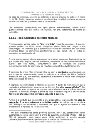 CURSOS ON-LINE – DIR. PENAL – CURSO BÁSICO
                        PROFESSOR JÚLIO MARQUETI
No caso da tentativa, a norma de extensão é aquela prevista no artigo 14, inciso
II, do CP. Assim, devemos conhecer os elementos constitutivos tanto da norma
penal incriminadora quando da norma de extensão.


Dos elementos constitutivos dos tipos penais incriminadores, vamos tratar
quando formos falar dos crimes em espécie. Por ora, trataremos da norma de
extensão.


3.5.2.1 – DOS ELEMENTOS DO CRIME TENTADO.


Primeiramente, vamos tratar do “iter criminis” (caminho do crime). O agente,
quando pratica um ilícito penal, ultrapassa várias fases até chegar a sua
consumação. Já sabemos que a consumação ocorre no momento em que estão
presentes todos os elementos constitutivos do tipo penal, isto é, todos os
elementos arrolados pela lei.


É certo que os crimes não se consumam no mesmo momento. Tudo depende do
que dispõe a lei. Alguns, para se consumar, dependem do resultado naturalístico,
outros, por seu turno, consumam-se com a conduta do agente,
independentemente da ocorrência do resultado naturalístico (vide item 3.3).


O caminho do crime (iter criminis) inicia-se com a cogitação, oportunidade em
que o agente, internamente, passa a vislumbrar a prática do ilícito (trabalho
intelectual em que, por exemplo, estabelece o momento e modo mais adequado
para a execução do crime).


A cogitação não ultrapassa o intelecto do agente. A partir do momento em que a
cogitação é exteriorizada, ingressa-se no terreno dos atos preparatórios11. Por
meio de tais atos, o agente se prepara materialmente para a prática do ilícito
(exemplo: o homicida compra a arma de fogo, o larápio adquire a chave falsa).
Tanto a cogitação, como a preparação, não é punível.


Punível é a conduta que transcende a fase preparatória, ingressando nos atos de
execução. É na execução que a tentativa reside. Na prática, às vezes, não é
fácil distinguir ou visualizar o momento em que o agente ultrapassa a fase
preparatória e ingressa na fase executória.

11
   Os atos preparatórios serão puníveis quando, por si só, constituírem ilícitos
autônomos. É o que ocorre com o crime de quadrilha ou bando (Artigo - 388 do
CP). O legislador, aqui, prevê como ilícito autônomo a simples reunião
(preparação) de mais de 03 pessoas para a pratica de crimes futuros.
                    www.pontodosconcursos.com.br                               8
 