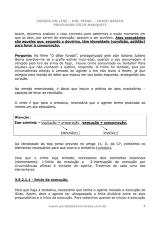CURSOS ON-LINE – DIR. PENAL – CURSO BÁSICO
                     PROFESSOR JÚLIO MARQUETI

Assim, devemos analisar o caso concreto para sabermos o exato momento em
que os atos, por serem de execução, passam a ser puníveis. Atos executórios
são aqueles que, segundo a doutrina, têm idoneidade (condição, aptidão)
para levar à consumação.


Pergunto: No filme “O dólar furado”, protagonizado pelo ator italiano Juliano
Gema (perdoe-me se a grafia estiver incorreta), quando o seu personagem é
atingido pelo tiro da arma de fogo, houve crime consumado ou tentado? Para
aqueles que não conhecer a estória, respondo. O crime foi tentado, pois por
circunstâncias alheias à vontade do agente o tiro não levou à morte, já que
atingira uma moeda de dólar que estava em seu bolso esquerdo, protegendo seu
coração.


No enredo mencionado, é óbvio que houve a prática de atos executórios –
capazes de levar ao resultado.


O certo é que para a tentativa, necessário que o agente tenha praticado ao
menos um ato executório.


Atenção :
Iter criminis = cogitação + preparação   execução + consumação.


                            IMPUNÍVEL                 PUNÍVEL


Da literalidade do tipo penal previsto no artigo 14, II, do CP, extraímos os
elementos necessários para que ocorra a tentativa (conatus).


Para que o crime seja tentado, necessários dois elementos essenciais
(elementares): 1-Início da execução e    2-interrupção da execução por
circunstâncias alheias à vontade do agente. Tratemos de cada uma das
elementares.


3.5.2.1.1 - Início da execução.


Para que haja a tentativa, necessário que tenha o agente iniciado a execução do
ilícito. Assim, deve o agente ter ultrapassado a linha divisória entre os atos
preparatórios e o início de execução. Para sabermos quando se iniciou a execução

                    www.pontodosconcursos.com.br                               9
 