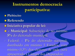 Instrumentos democracia
participativa:
 Plebiscito
 Referendo
 Iniciativa popular de lei:
 - Municipal: Subscrição de no mínimo
5% do eleitorado municipal.
- Federal: : 1% do eleitorado nacional;
distribuído em mínimo 5 Estados, com
mínimo 0,3% dos eleitores de cada (será
apresentado à Câmara dos Deputados)
 
