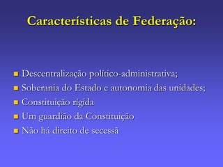 Características de Federação:
 Descentralização político-administrativa;
 Soberania do Estado e autonomia das unidades;
 Constituição rígida
 Um guardião da Constituição
 Não há direito de secessã
 