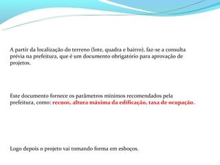 A partir da localização do terreno (lote, quadra e bairro), faz-se a consulta
prévia na prefeitura, que é um documento obrigatório para aprovação de
projetos.




Este documento fornece os parâmetros mínimos recomendados pela
prefeitura, como: recuos, altura máxima da edificação, taxa de ocupação.




Logo depois o projeto vai tomando forma em esboços.
 