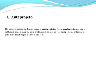 O Anteprojeto.


Do esboço passado a limpo surge o anteprojeto, feito geralmente no papel
sulfurizê a mão livre ou com instrumentos, em cores, perspectivas internas e
externas, localização de mobílias etc.
 