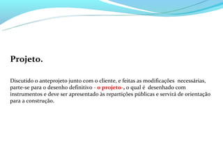 Projeto.

Discutido o anteprojeto junto com o cliente, e feitas as modificações necessárias,
parte-se para o desenho definitivo - o projeto-, o qual é desenhado com
instrumentos e deve ser apresentado às repartições públicas e servirá de orientação
para a construção.
 