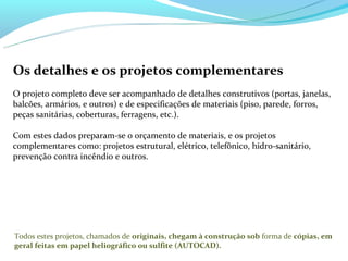 Os detalhes e os projetos complementares
O projeto completo deve ser acompanhado de detalhes construtivos (portas, janelas,
balcões, armários, e outros) e de especificações de materiais (piso, parede, forros,
peças sanitárias, coberturas, ferragens, etc.).

Com estes dados preparam-se o orçamento de materiais, e os projetos
complementares como: projetos estrutural, elétrico, telefônico, hidro-sanitário,
prevenção contra incêndio e outros.




Todos estes projetos, chamados de originais, chegam à construção sob forma de cópias, em
geral feitas em papel heliográfico ou sulfite (AUTOCAD).
 